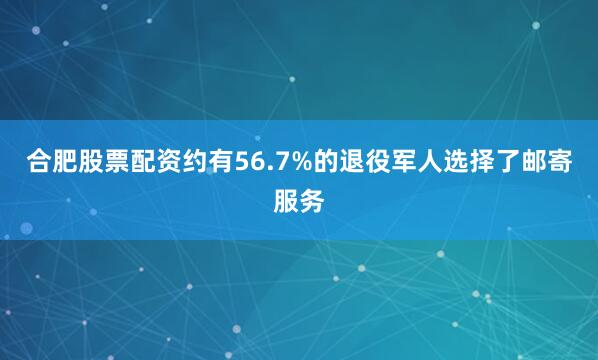 合肥股票配资约有56.7%的退役军人选择了邮寄服务