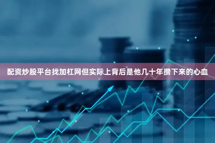 配资炒股平台找加杠网但实际上背后是他几十年攒下来的心血
