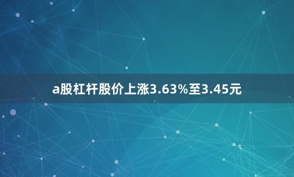 a股杠杆股价上涨3.63%至3.45元
