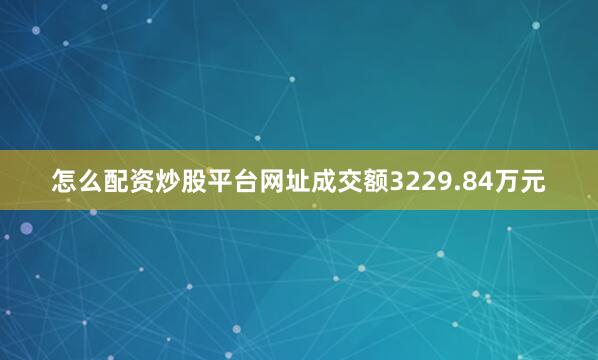 怎么配资炒股平台网址成交额3229.84万元