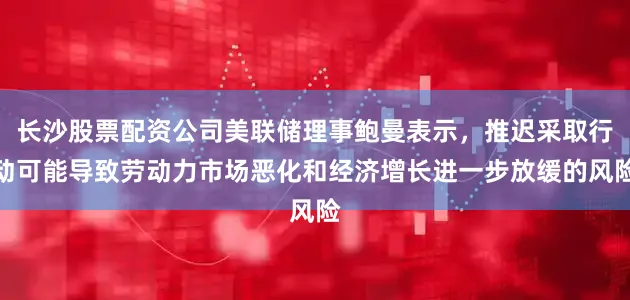 长沙股票配资公司美联储理事鲍曼表示，推迟采取行动可能导致劳动力市场恶化和经济增长进一步放缓的风险