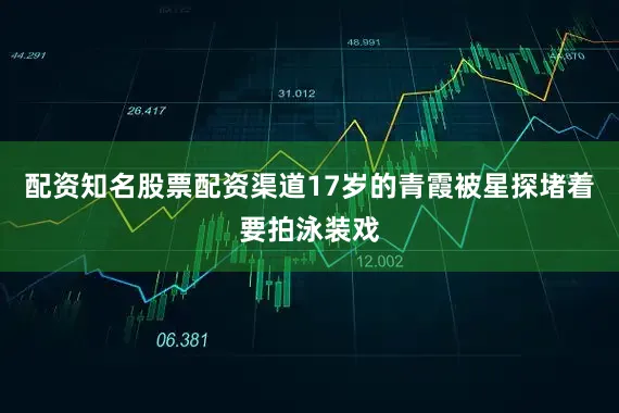 配资知名股票配资渠道17岁的青霞被星探堵着要拍泳装戏