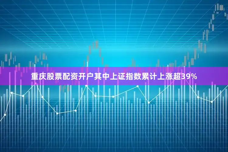重庆股票配资开户其中上证指数累计上涨超39%
